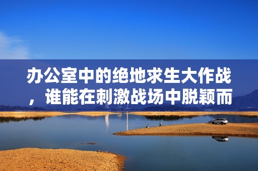办公室中的绝地求生大作战，谁能在刺激战场中脱颖而出