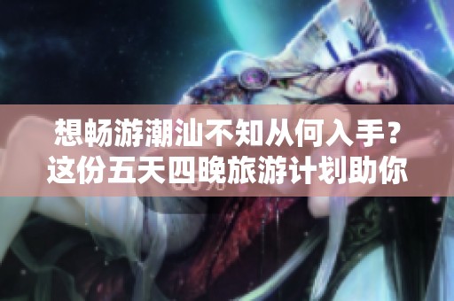 想畅游潮汕不知从何入手？这份五天四晚旅游计划助你玩得尽兴又省心