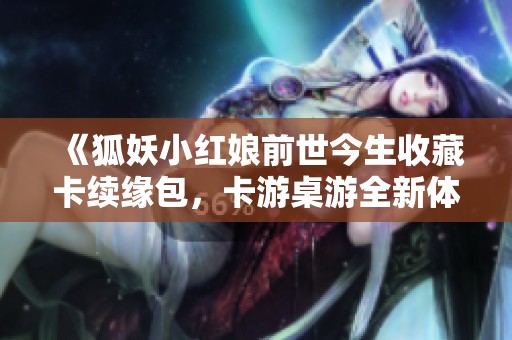 《狐妖小红娘前世今生收藏卡续缘包，卡游桌游全新体验》