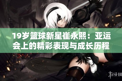 19岁篮球新星崔永熙：亚运会上的精彩表现与成长历程