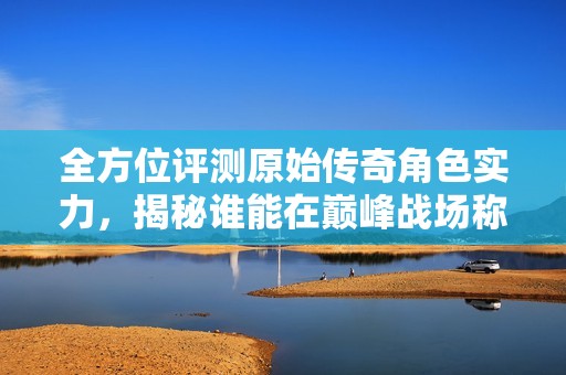 全方位评测原始传奇角色实力，揭秘谁能在巅峰战场称霸