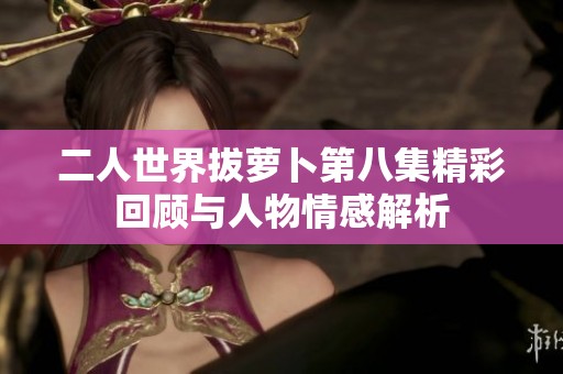 二人世界拔萝卜第八集精彩回顾与人物情感解析
