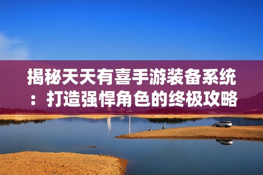 揭秘天天有喜手游装备系统：打造强悍角色的终极攻略与技巧