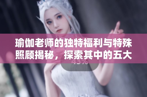 瑜伽老师的独特福利与特殊照顾揭秘，探索其中的五大亮点