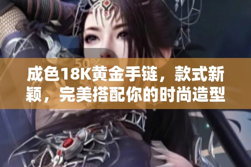 成色18K黄金手链，款式新颖，完美搭配你的时尚造型