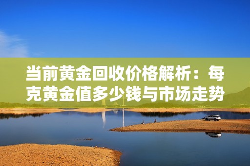 当前黄金回收价格解析：每克黄金值多少钱与市场走势分析