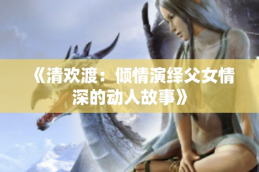 《清欢渡：倾情演绎父女情深的动人故事》