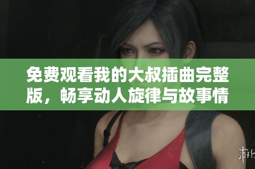 免费观看我的大叔插曲完整版，畅享动人旋律与故事情感