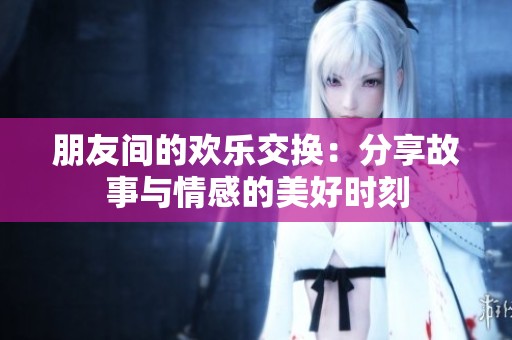 朋友间的欢乐交换：分享故事与情感的美好时刻