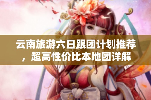 云南旅游六日跟团计划推荐，超高性价比本地团详解
