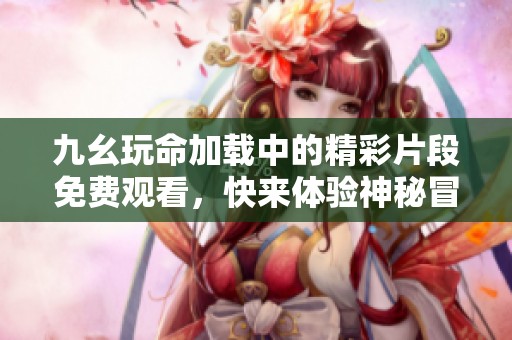 九幺玩命加载中的精彩片段免费观看，快来体验神秘冒险吧！