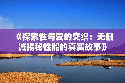 《探索性与爱的交织：无删减揭秘性船的真实故事》