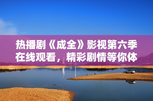 热播剧《成全》影视第六季在线观看，精彩剧情等你体验