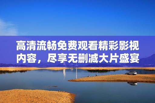 高清流畅免费观看精彩影视内容，尽享无删减大片盛宴