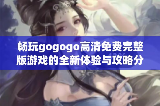 畅玩gogogo高清免费完整版游戏的全新体验与攻略分享