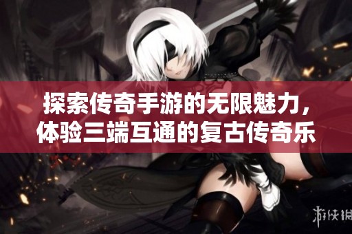 探索传奇手游的无限魅力，体验三端互通的复古传奇乐趣