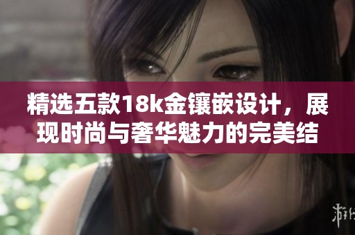 精选五款18k金镶嵌设计，展现时尚与奢华魅力的完美结合