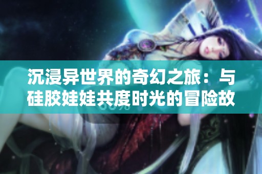 沉浸异世界的奇幻之旅：与硅胶娃娃共度时光的冒险故事