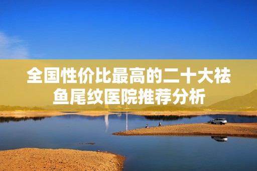 全国性价比最高的二十大祛鱼尾纹医院推荐分析