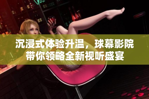 沉浸式体验升温，球幕影院带你领略全新视听盛宴