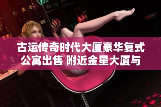 古运传奇时代大厦豪华复式公寓出售 附近金星大厦与阳光城市花园