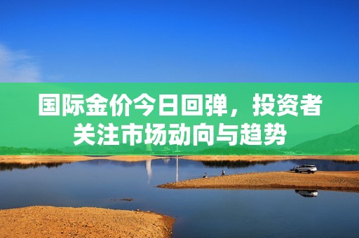 国际金价今日回弹，投资者关注市场动向与趋势