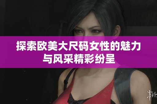 探索欧美大尺码女性的魅力与风采精彩纷呈