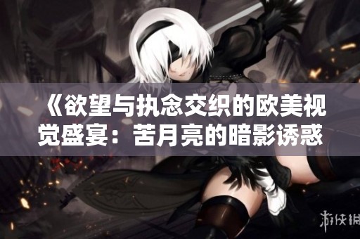 《欲望与执念交织的欧美视觉盛宴：苦月亮的暗影诱惑》