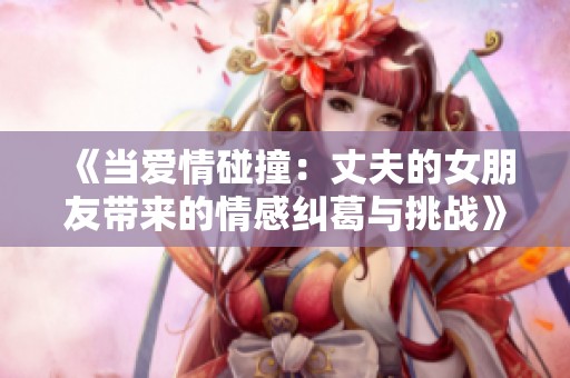 《当爱情碰撞：丈夫的女朋友带来的情感纠葛与挑战》