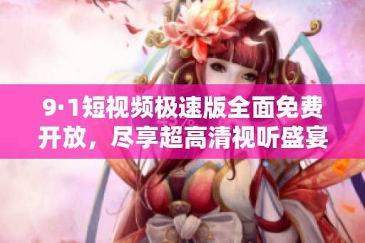 9·1短视频极速版全面免费开放，尽享超高清视听盛宴！