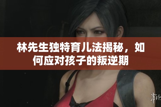 林先生独特育儿法揭秘，如何应对孩子的叛逆期