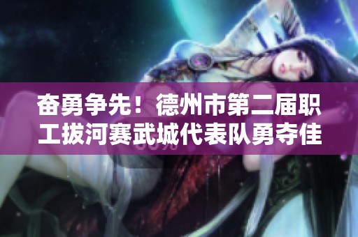 奋勇争先！德州市第二届职工拔河赛武城代表队勇夺佳绩