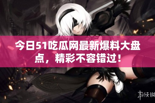 今日51吃瓜网最新爆料大盘点，精彩不容错过！