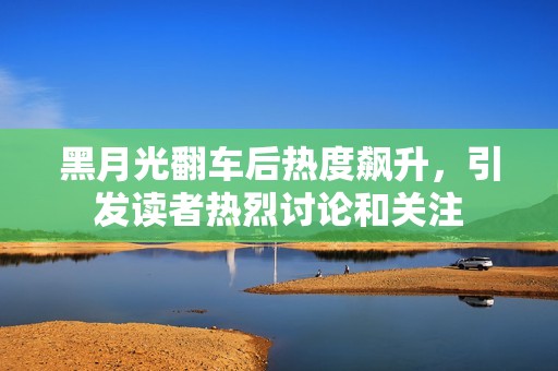 黑月光翻车后热度飙升，引发读者热烈讨论和关注