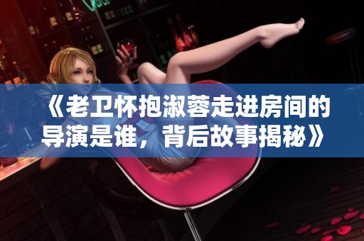 《老卫怀抱淑蓉走进房间的导演是谁，背后故事揭秘》