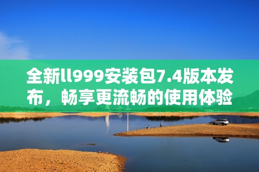 全新ll999安装包7.4版本发布，畅享更流畅的使用体验