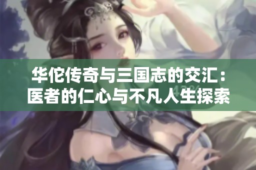 华佗传奇与三国志的交汇：医者的仁心与不凡人生探索