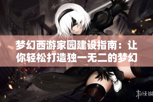 梦幻西游家园建设指南：让你轻松打造独一无二的梦幻之家