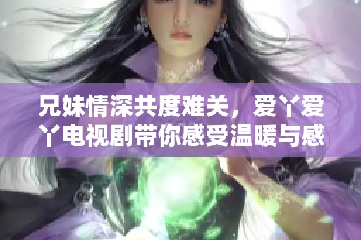 兄妹情深共度难关，爱丫爱丫电视剧带你感受温暖与感动