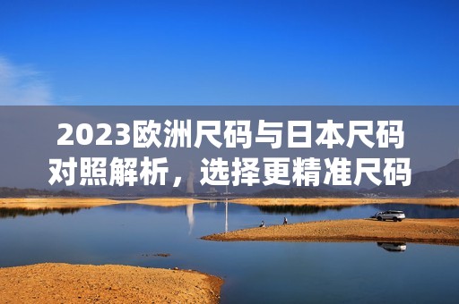 2023欧洲尺码与日本尺码对照解析，选择更精准尺码指南