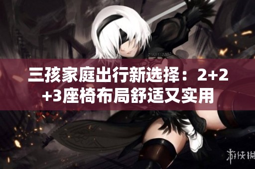三孩家庭出行新选择：2+2+3座椅布局舒适又实用