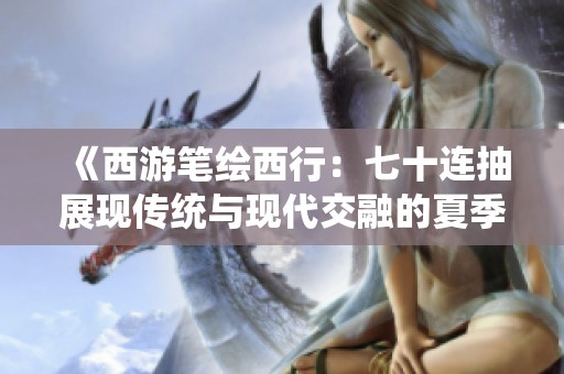 《西游笔绘西行：七十连抽展现传统与现代交融的夏季探险》