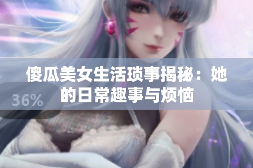 傻瓜美女生活琐事揭秘：她的日常趣事与烦恼
