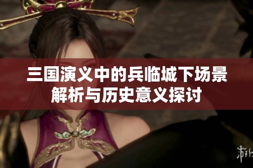 三国演义中的兵临城下场景解析与历史意义探讨