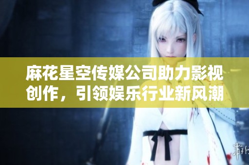 麻花星空传媒公司助力影视创作，引领娱乐行业新风潮