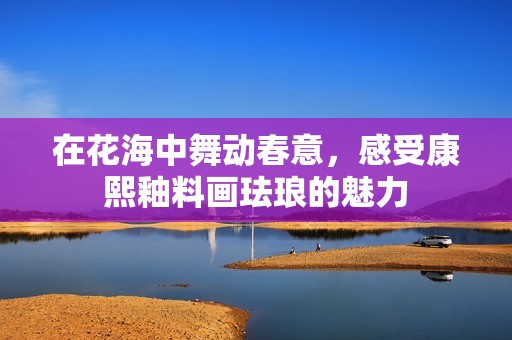 在花海中舞动春意，感受康熙釉料画珐琅的魅力