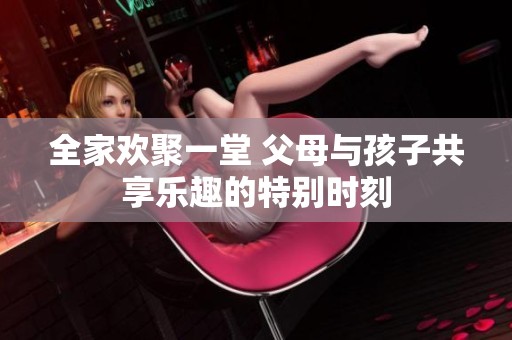 全家欢聚一堂 父母与孩子共享乐趣的特别时刻