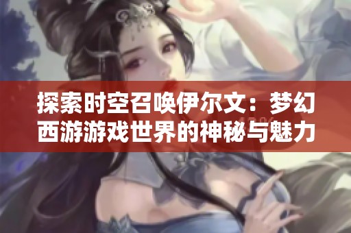 探索时空召唤伊尔文：梦幻西游游戏世界的神秘与魅力之旅