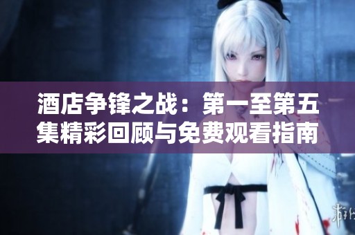 酒店争锋之战：第一至第五集精彩回顾与免费观看指南