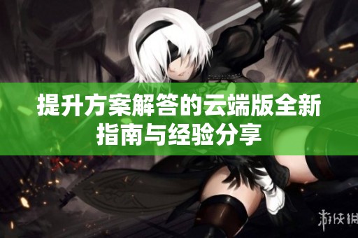 提升方案解答的云端版全新指南与经验分享